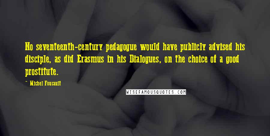 Michel Foucault Quotes: No seventeenth-century pedagogue would have publicly advised his disciple, as did Erasmus in his Dialogues, on the choice of a good prostitute.