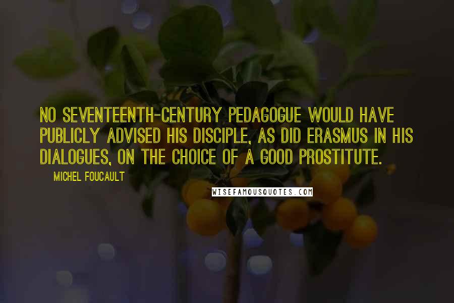 Michel Foucault Quotes: No seventeenth-century pedagogue would have publicly advised his disciple, as did Erasmus in his Dialogues, on the choice of a good prostitute.