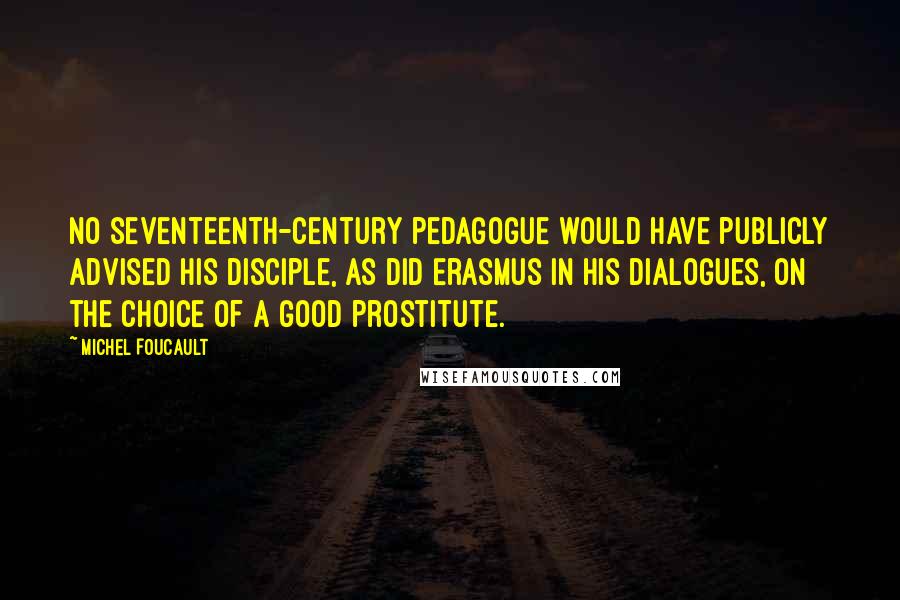 Michel Foucault Quotes: No seventeenth-century pedagogue would have publicly advised his disciple, as did Erasmus in his Dialogues, on the choice of a good prostitute.