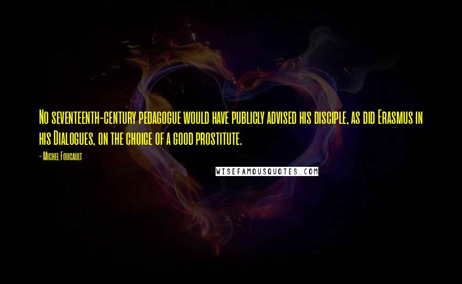 Michel Foucault Quotes: No seventeenth-century pedagogue would have publicly advised his disciple, as did Erasmus in his Dialogues, on the choice of a good prostitute.