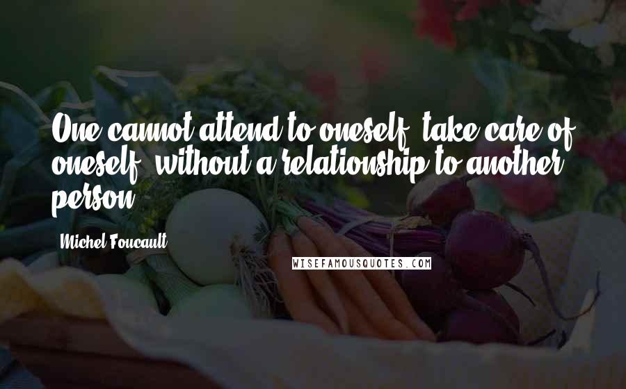 Michel Foucault Quotes: One cannot attend to oneself, take care of oneself, without a relationship to another person.