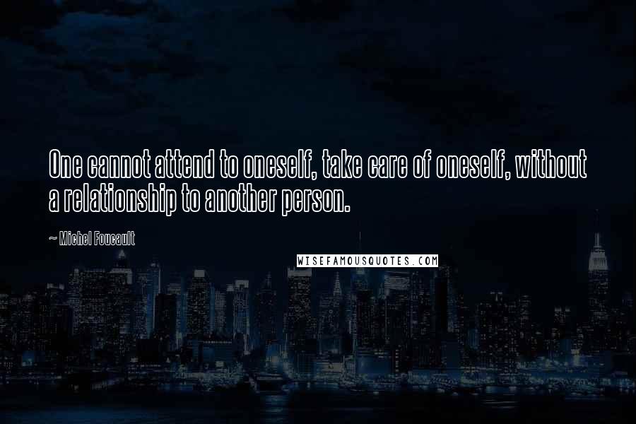 Michel Foucault Quotes: One cannot attend to oneself, take care of oneself, without a relationship to another person.
