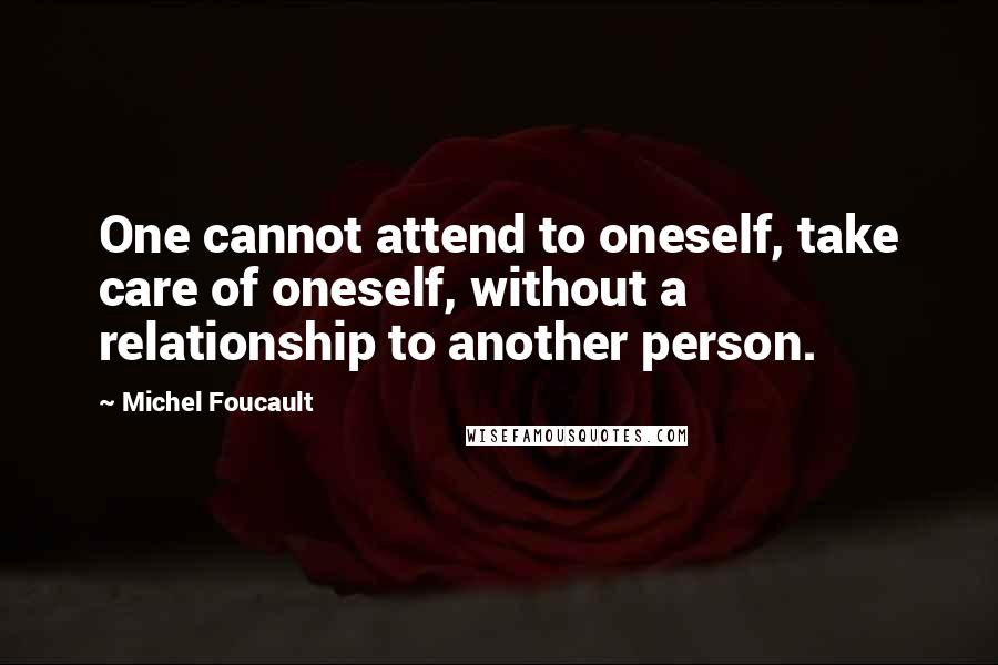 Michel Foucault Quotes: One cannot attend to oneself, take care of oneself, without a relationship to another person.