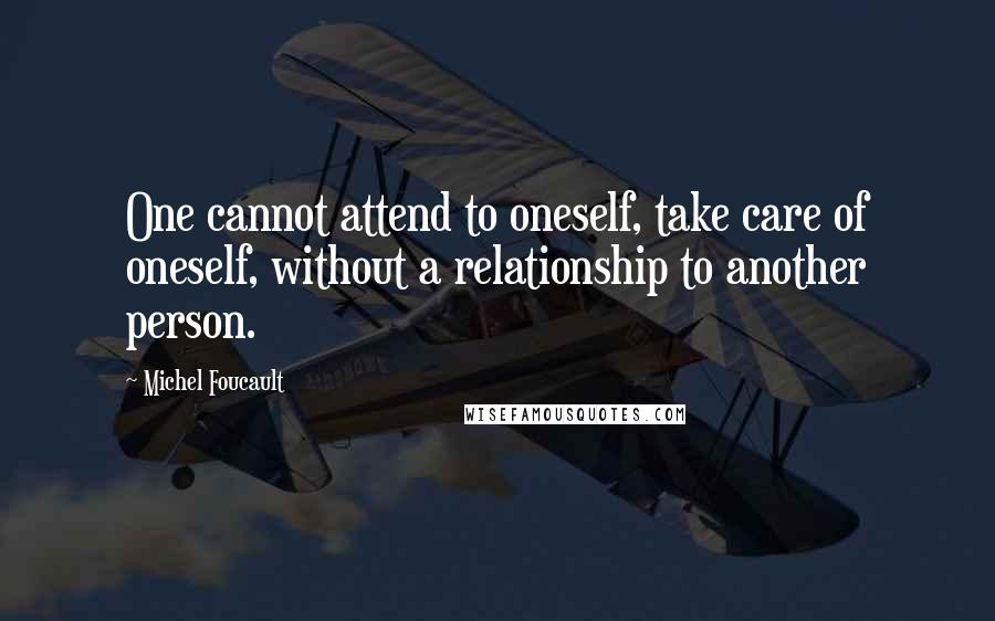 Michel Foucault Quotes: One cannot attend to oneself, take care of oneself, without a relationship to another person.