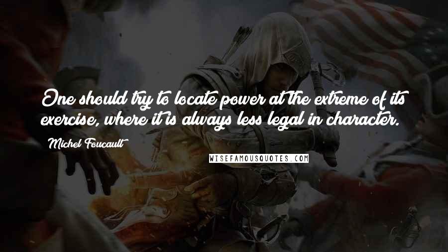 Michel Foucault Quotes: One should try to locate power at the extreme of its exercise, where it is always less legal in character.