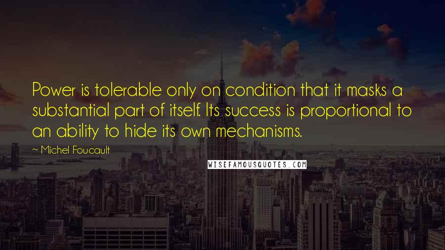 Michel Foucault Quotes: Power is tolerable only on condition that it masks a substantial part of itself. Its success is proportional to an ability to hide its own mechanisms.