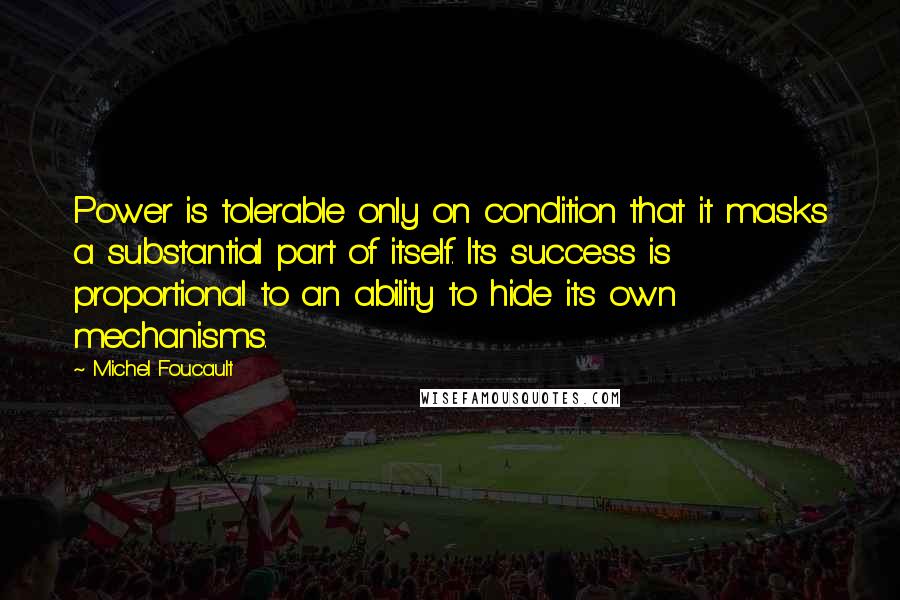 Michel Foucault Quotes: Power is tolerable only on condition that it masks a substantial part of itself. Its success is proportional to an ability to hide its own mechanisms.