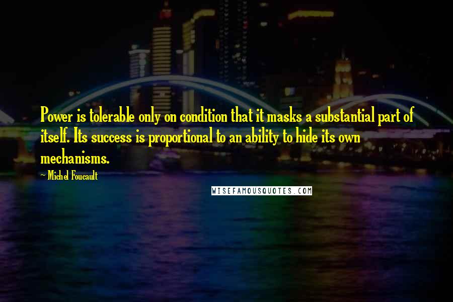 Michel Foucault Quotes: Power is tolerable only on condition that it masks a substantial part of itself. Its success is proportional to an ability to hide its own mechanisms.