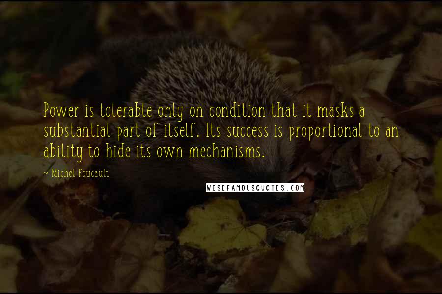 Michel Foucault Quotes: Power is tolerable only on condition that it masks a substantial part of itself. Its success is proportional to an ability to hide its own mechanisms.