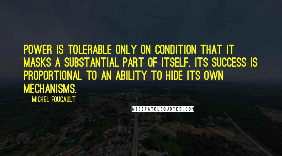 Michel Foucault Quotes: Power is tolerable only on condition that it masks a substantial part of itself. Its success is proportional to an ability to hide its own mechanisms.