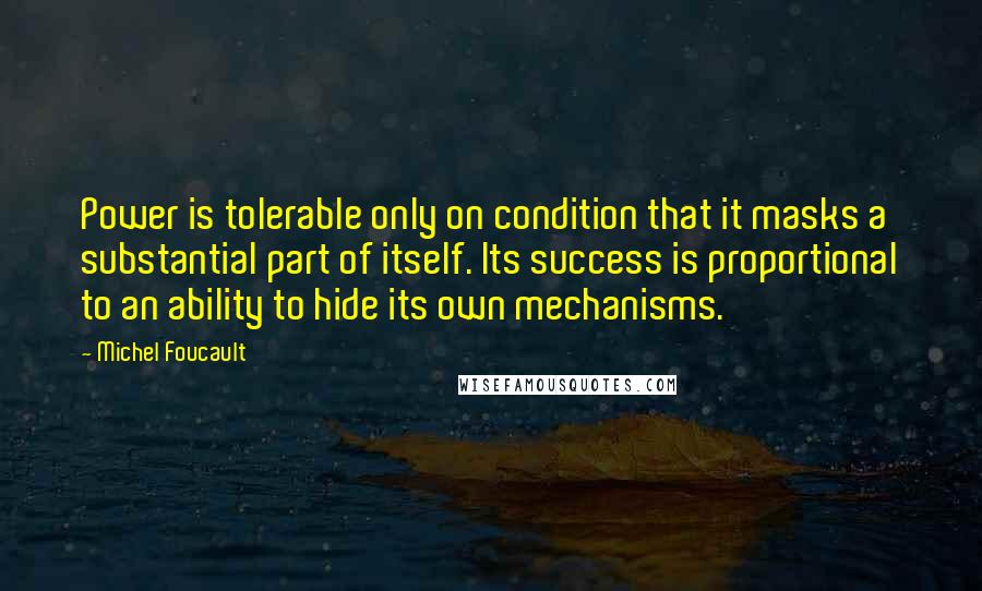 Michel Foucault Quotes: Power is tolerable only on condition that it masks a substantial part of itself. Its success is proportional to an ability to hide its own mechanisms.