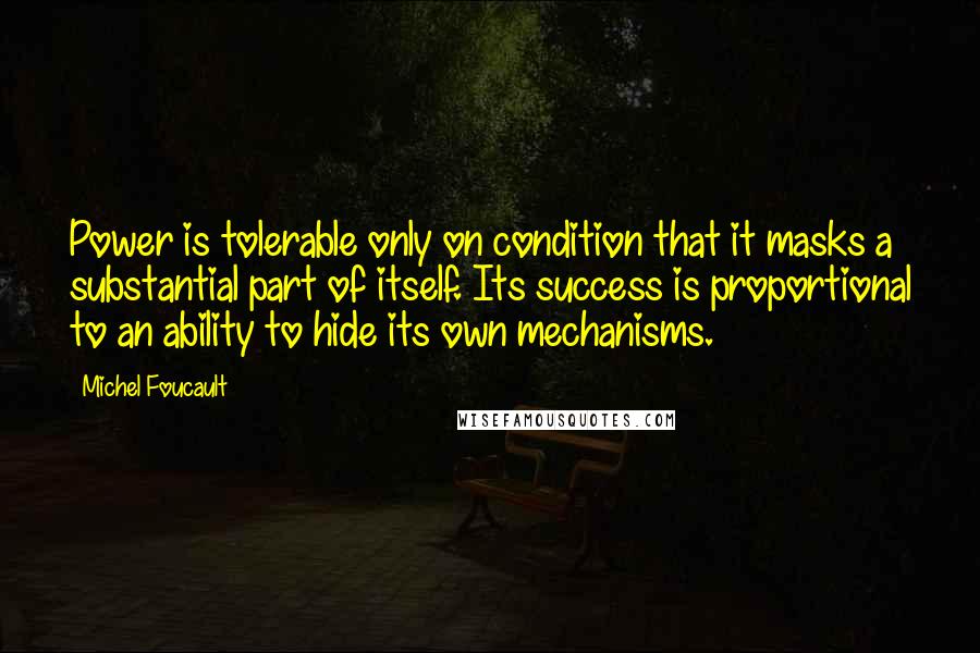 Michel Foucault Quotes: Power is tolerable only on condition that it masks a substantial part of itself. Its success is proportional to an ability to hide its own mechanisms.