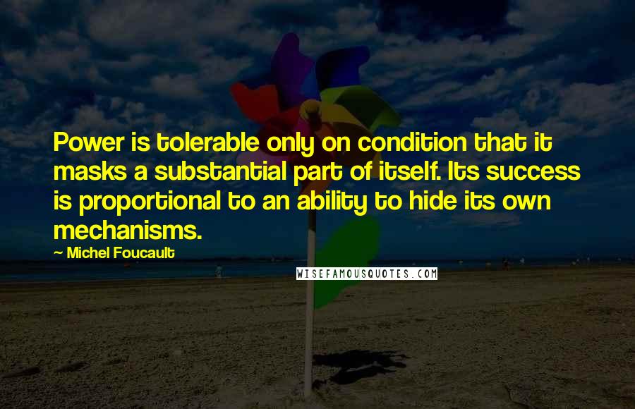 Michel Foucault Quotes: Power is tolerable only on condition that it masks a substantial part of itself. Its success is proportional to an ability to hide its own mechanisms.