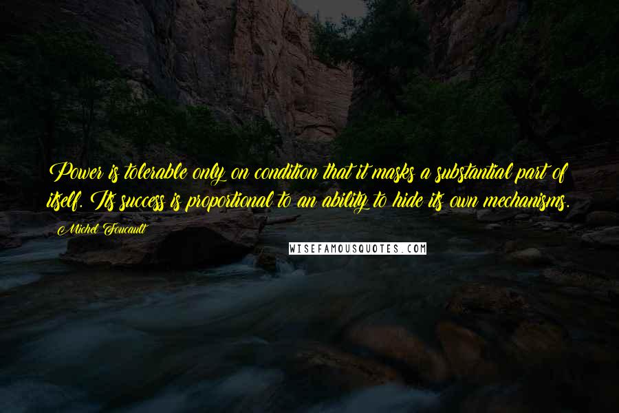 Michel Foucault Quotes: Power is tolerable only on condition that it masks a substantial part of itself. Its success is proportional to an ability to hide its own mechanisms.