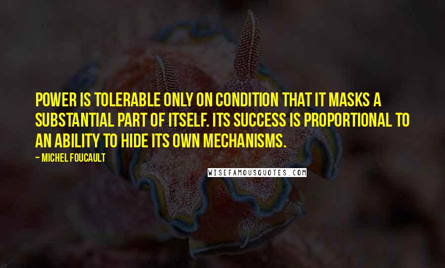 Michel Foucault Quotes: Power is tolerable only on condition that it masks a substantial part of itself. Its success is proportional to an ability to hide its own mechanisms.