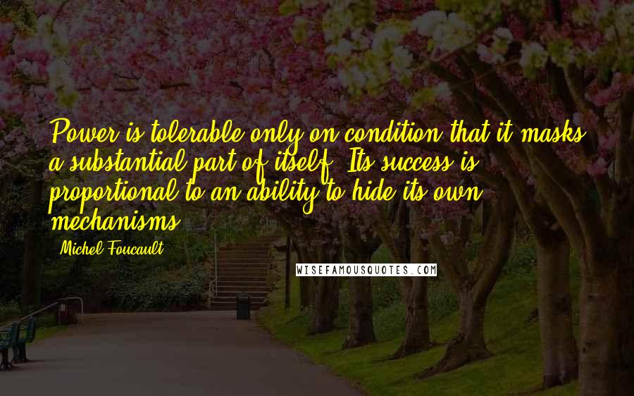 Michel Foucault Quotes: Power is tolerable only on condition that it masks a substantial part of itself. Its success is proportional to an ability to hide its own mechanisms.