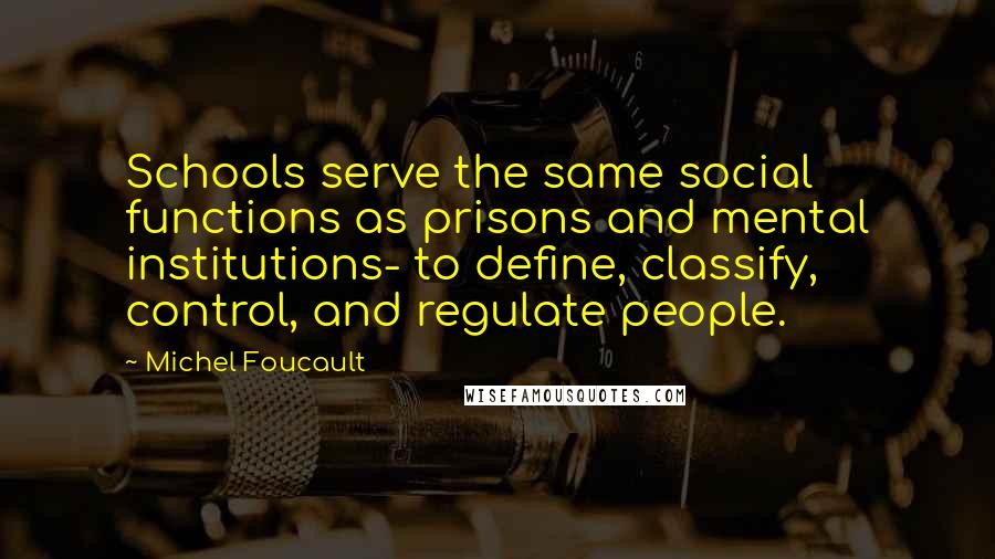 Michel Foucault Quotes: Schools serve the same social functions as prisons and mental institutions- to define, classify, control, and regulate people.