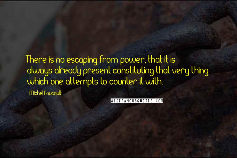 Michel Foucault Quotes: There is no escaping from power, that it is always-already present constituting that very thing which one attempts to counter it with.