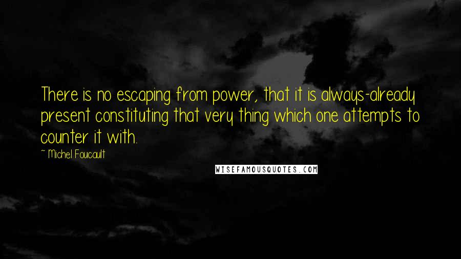 Michel Foucault Quotes: There is no escaping from power, that it is always-already present constituting that very thing which one attempts to counter it with.