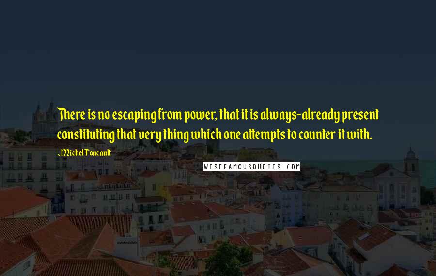 Michel Foucault Quotes: There is no escaping from power, that it is always-already present constituting that very thing which one attempts to counter it with.