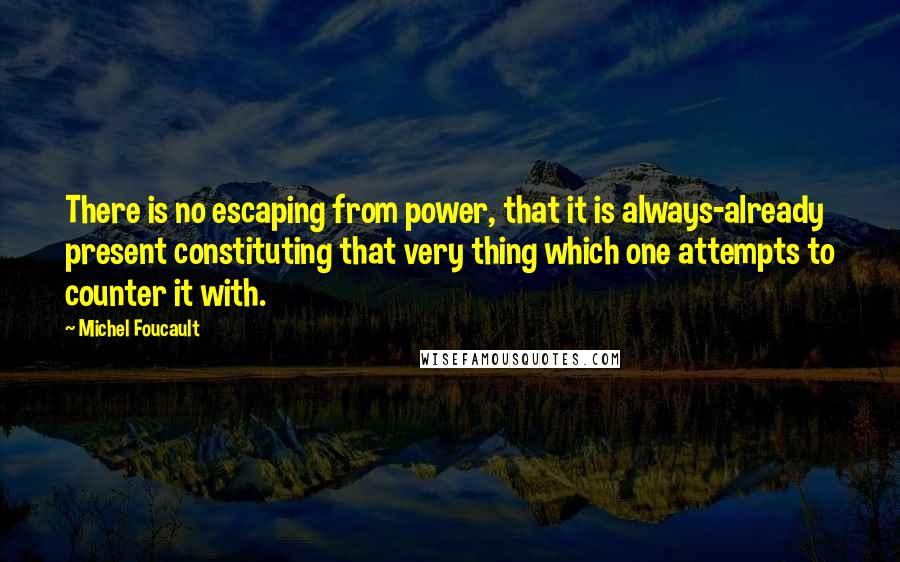 Michel Foucault Quotes: There is no escaping from power, that it is always-already present constituting that very thing which one attempts to counter it with.