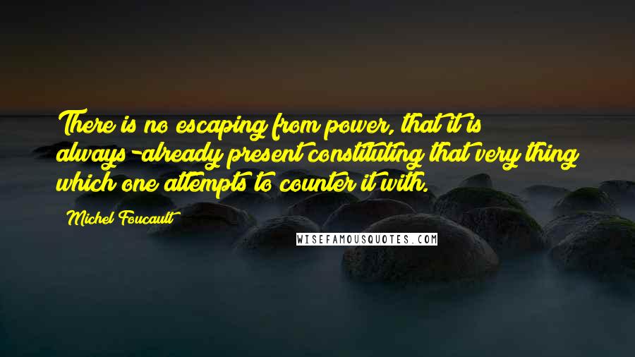 Michel Foucault Quotes: There is no escaping from power, that it is always-already present constituting that very thing which one attempts to counter it with.