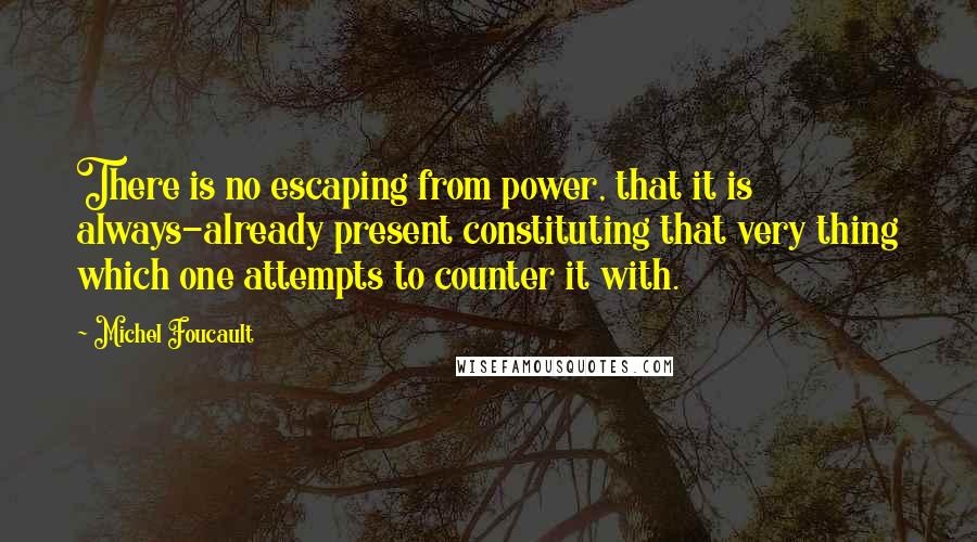 Michel Foucault Quotes: There is no escaping from power, that it is always-already present constituting that very thing which one attempts to counter it with.