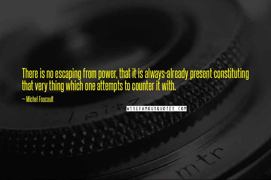 Michel Foucault Quotes: There is no escaping from power, that it is always-already present constituting that very thing which one attempts to counter it with.