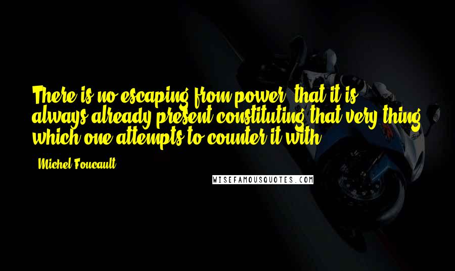 Michel Foucault Quotes: There is no escaping from power, that it is always-already present constituting that very thing which one attempts to counter it with.