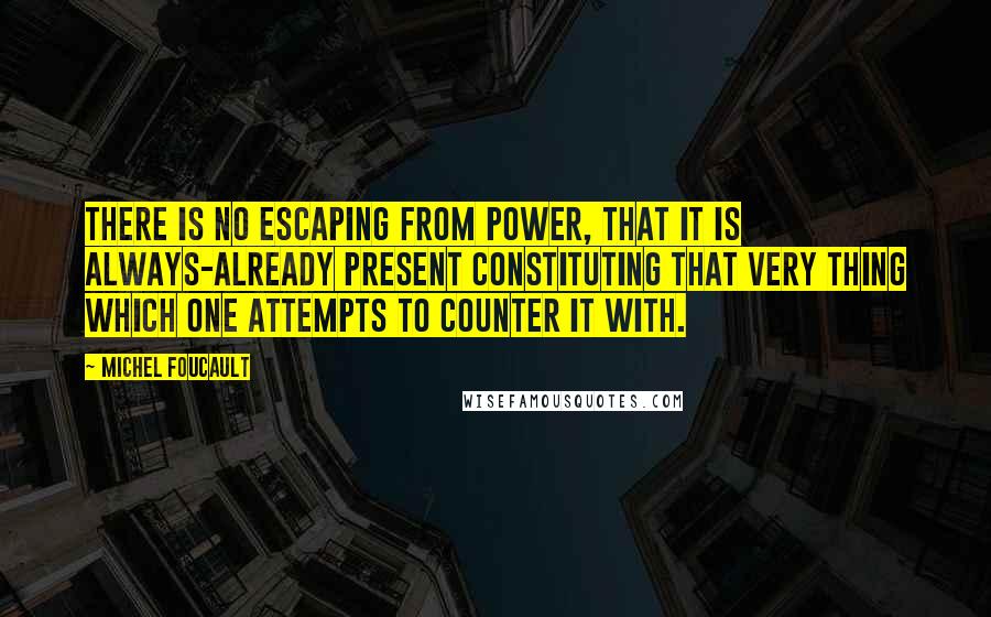 Michel Foucault Quotes: There is no escaping from power, that it is always-already present constituting that very thing which one attempts to counter it with.