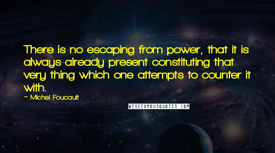 Michel Foucault Quotes: There is no escaping from power, that it is always-already present constituting that very thing which one attempts to counter it with.