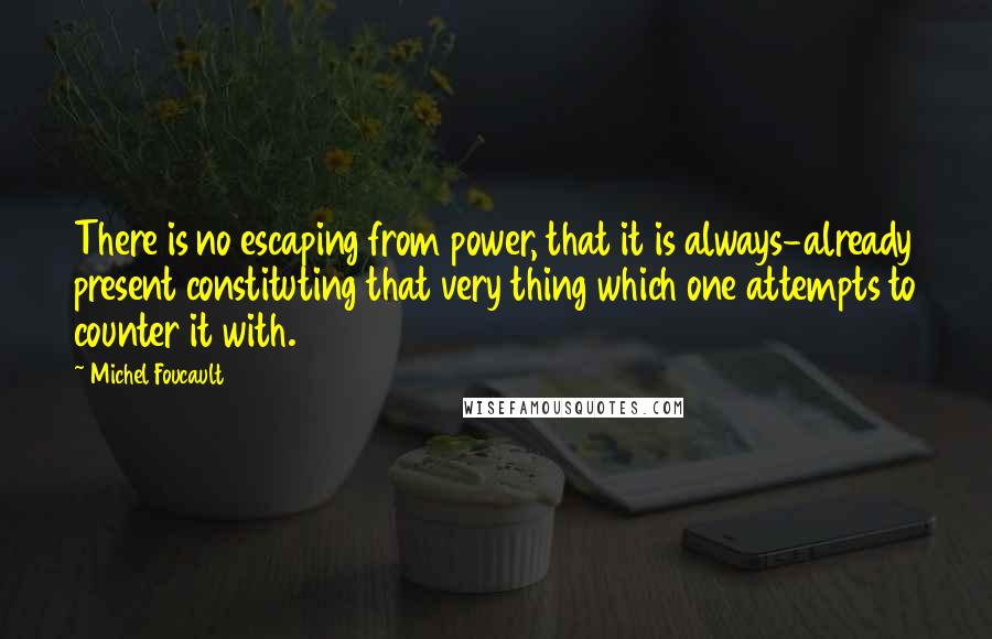 Michel Foucault Quotes: There is no escaping from power, that it is always-already present constituting that very thing which one attempts to counter it with.