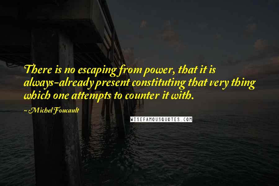 Michel Foucault Quotes: There is no escaping from power, that it is always-already present constituting that very thing which one attempts to counter it with.