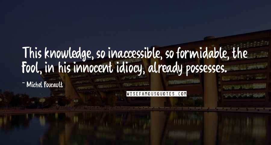 Michel Foucault Quotes: This knowledge, so inaccessible, so formidable, the Fool, in his innocent idiocy, already possesses.