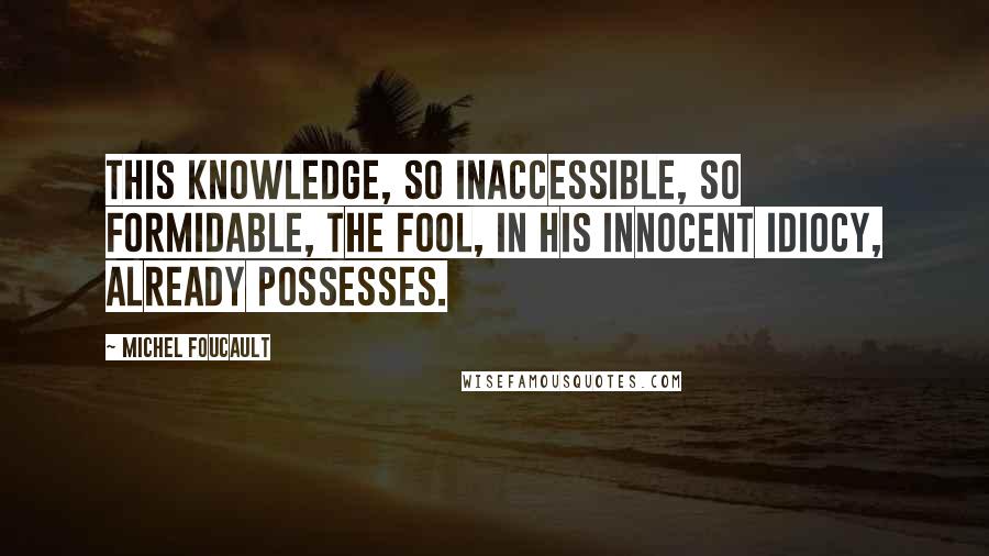 Michel Foucault Quotes: This knowledge, so inaccessible, so formidable, the Fool, in his innocent idiocy, already possesses.