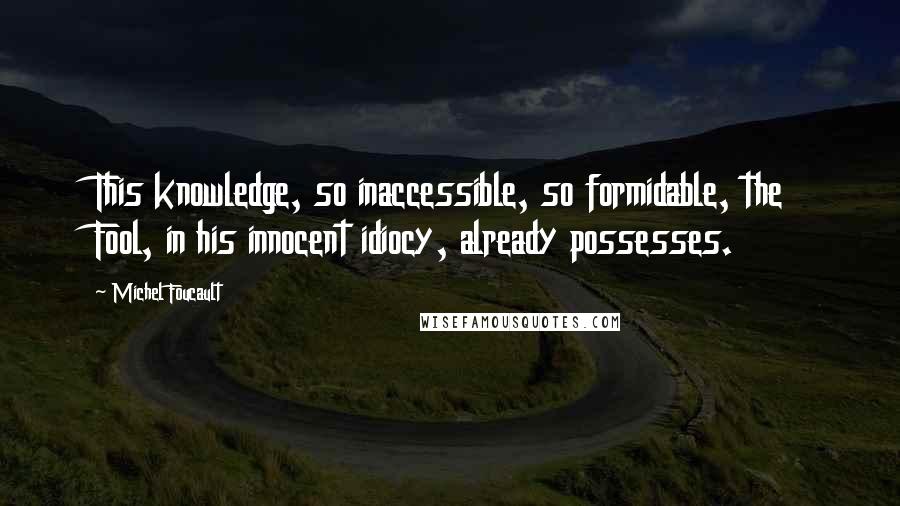 Michel Foucault Quotes: This knowledge, so inaccessible, so formidable, the Fool, in his innocent idiocy, already possesses.