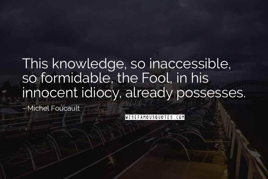 Michel Foucault Quotes: This knowledge, so inaccessible, so formidable, the Fool, in his innocent idiocy, already possesses.