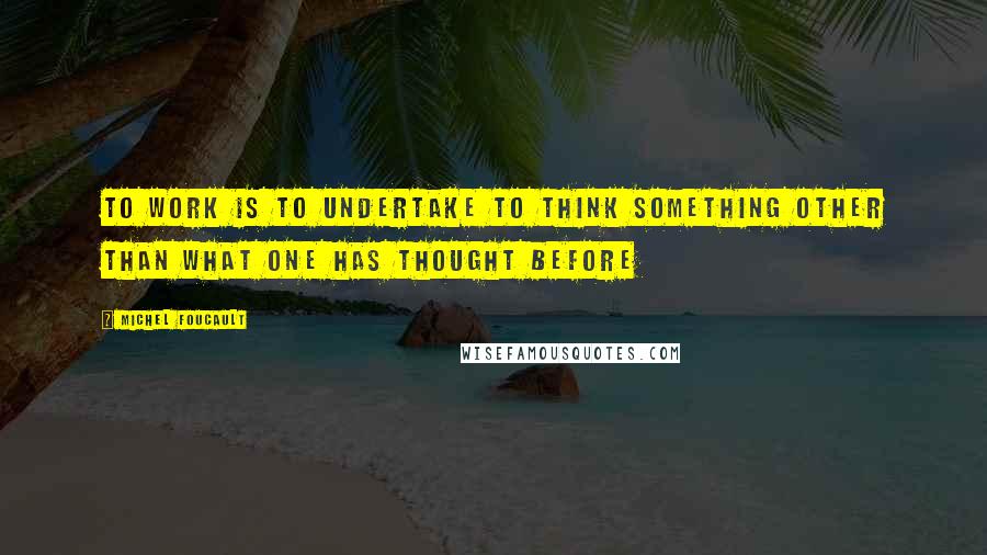 Michel Foucault Quotes: To work is to undertake to think something other than what one has thought before