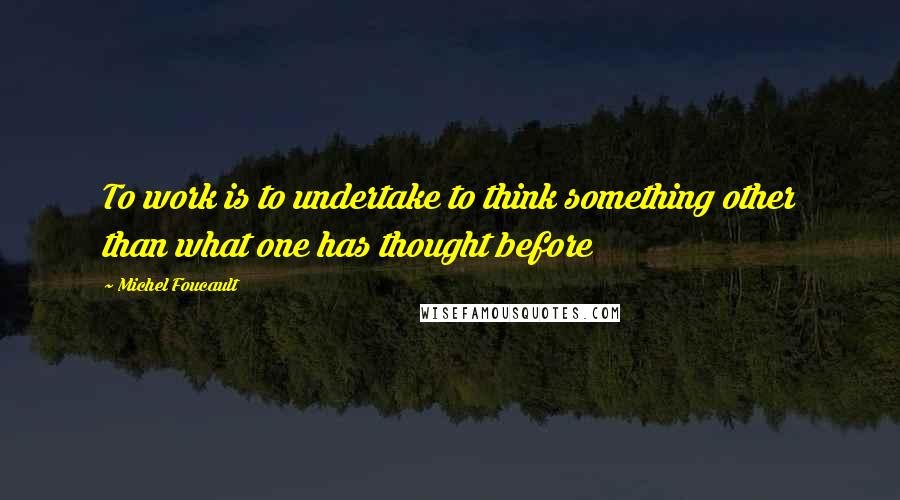 Michel Foucault Quotes: To work is to undertake to think something other than what one has thought before