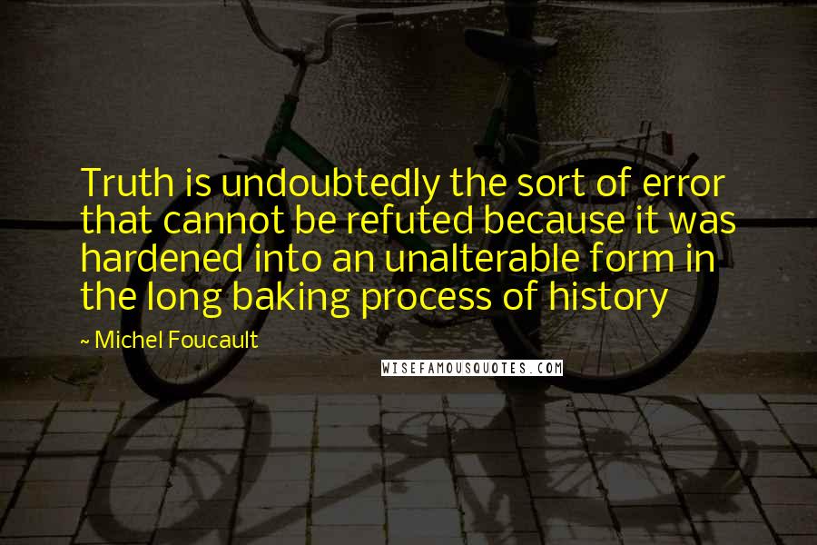 Michel Foucault Quotes: Truth is undoubtedly the sort of error that cannot be refuted because it was hardened into an unalterable form in the long baking process of history