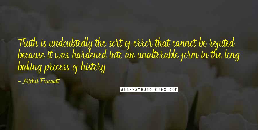 Michel Foucault Quotes: Truth is undoubtedly the sort of error that cannot be refuted because it was hardened into an unalterable form in the long baking process of history