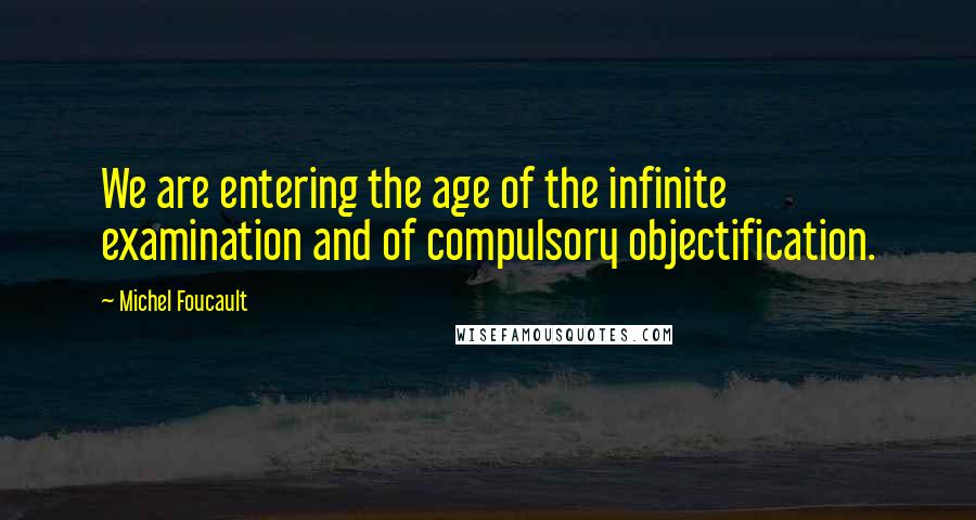 Michel Foucault Quotes: We are entering the age of the infinite examination and of compulsory objectification.