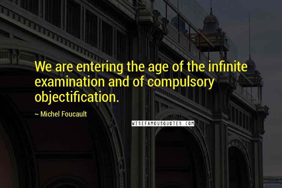 Michel Foucault Quotes: We are entering the age of the infinite examination and of compulsory objectification.