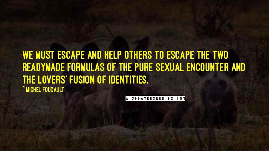 Michel Foucault Quotes: We must escape and help others to escape the two readymade formulas of the pure sexual encounter and the lovers' fusion of identities.