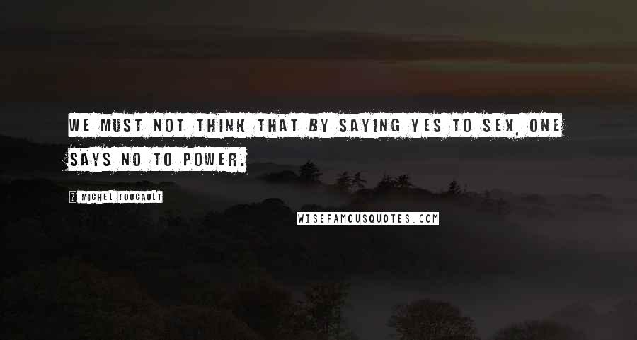 Michel Foucault Quotes: We must not think that by saying yes to sex, one says no to power.