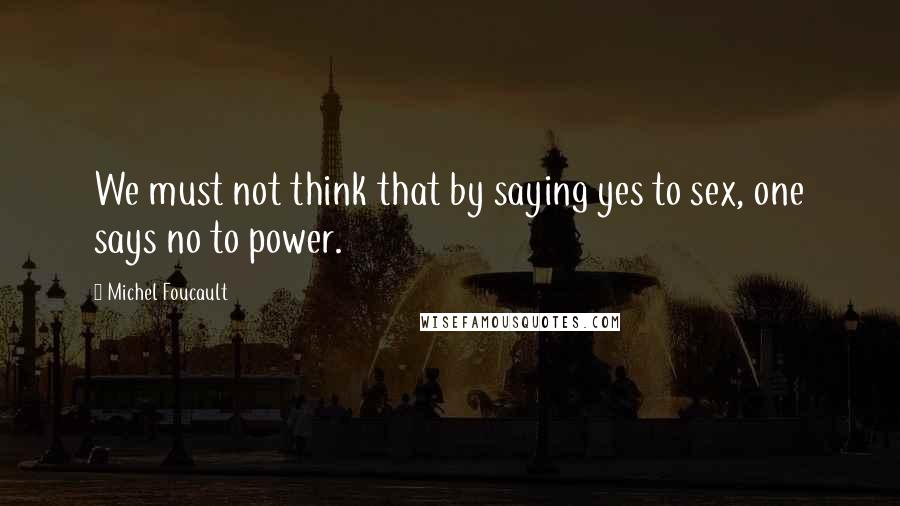 Michel Foucault Quotes: We must not think that by saying yes to sex, one says no to power.