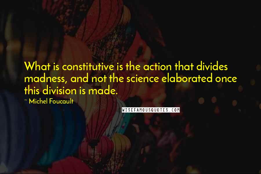 Michel Foucault Quotes: What is constitutive is the action that divides madness, and not the science elaborated once this division is made.