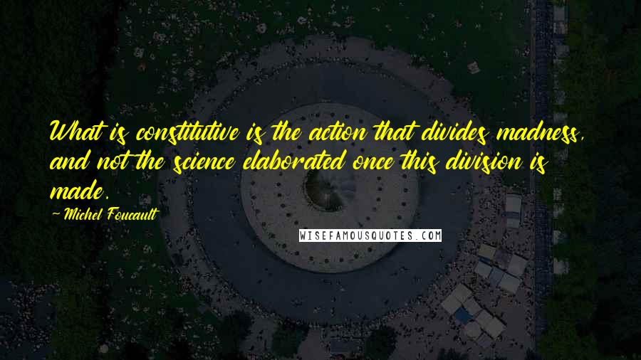 Michel Foucault Quotes: What is constitutive is the action that divides madness, and not the science elaborated once this division is made.