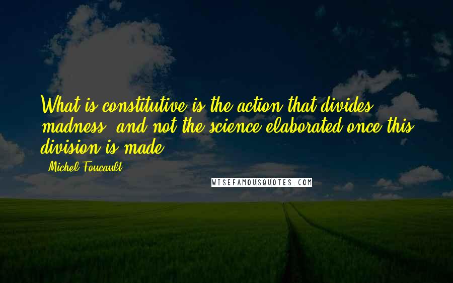 Michel Foucault Quotes: What is constitutive is the action that divides madness, and not the science elaborated once this division is made.
