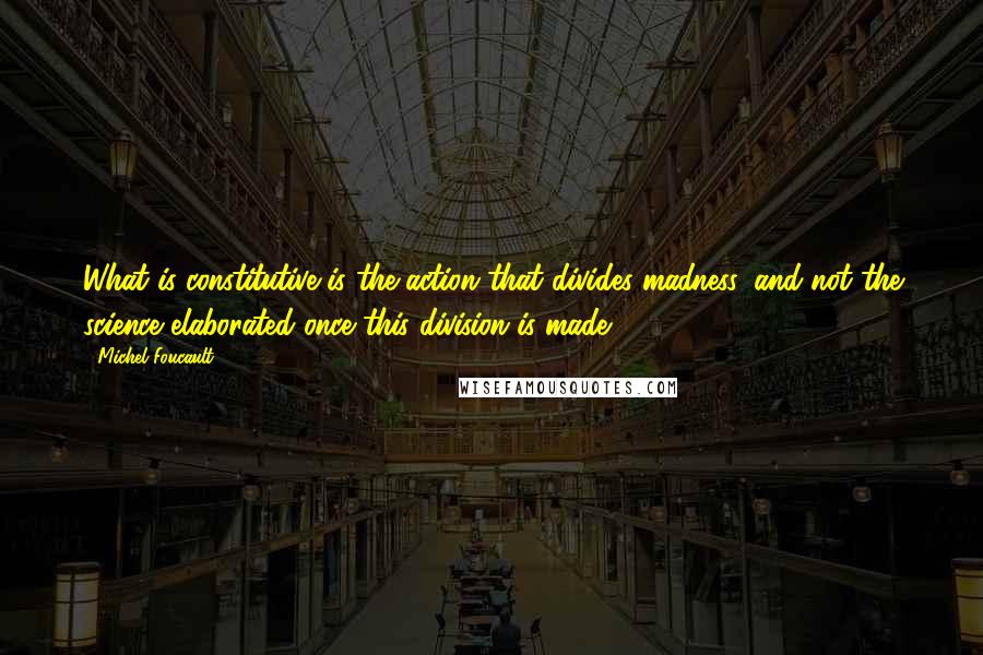 Michel Foucault Quotes: What is constitutive is the action that divides madness, and not the science elaborated once this division is made.